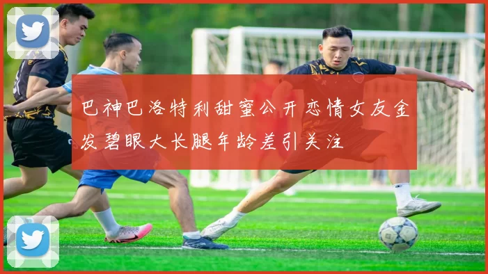 巴神巴洛特利甜蜜公开恋情女友金发碧眼大长腿年龄差引关注