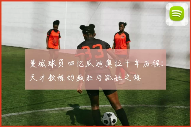 曼城球员回忆瓜迪奥拉十年历程：天才教练的疯狂与孤独之路