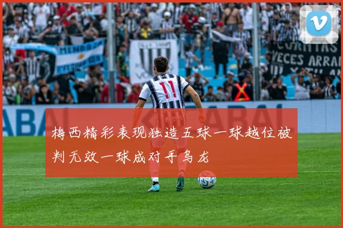 梅西精彩表现独造五球一球越位被判无效一球成对手乌龙