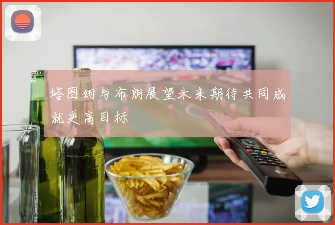 塔图姆与布朗展望未来期待共同成就更高目标