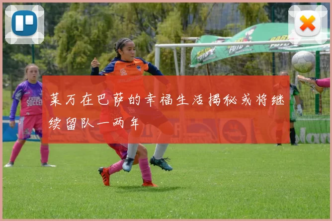 莱万在巴萨的幸福生活揭秘或将继续留队一两年