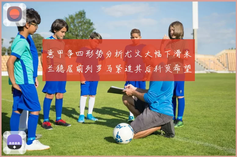 意甲争四形势分析尤文大幅下滑米兰稳居前列罗马紧追其后科莫希望渺茫