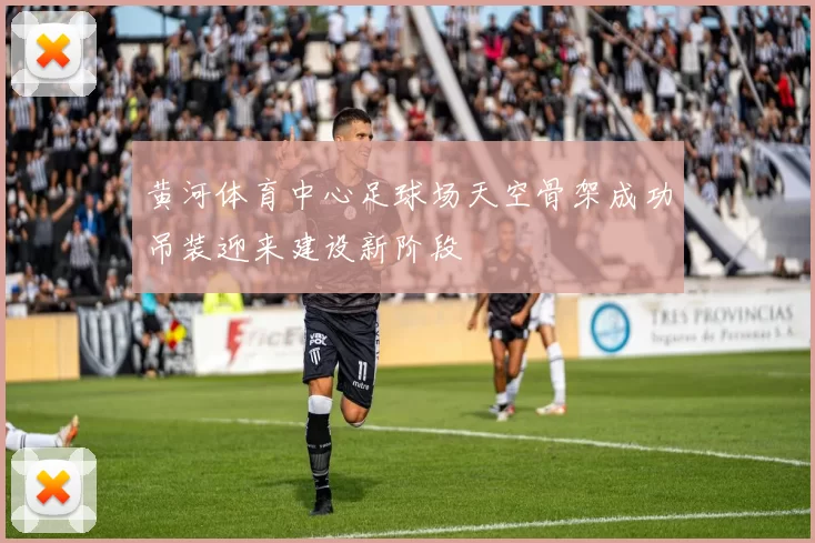 黄河体育中心足球场天空骨架成功吊装迎来建设新阶段
