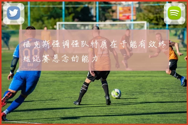 福克斯强调强队特质在于能有效终结比赛悬念的能力