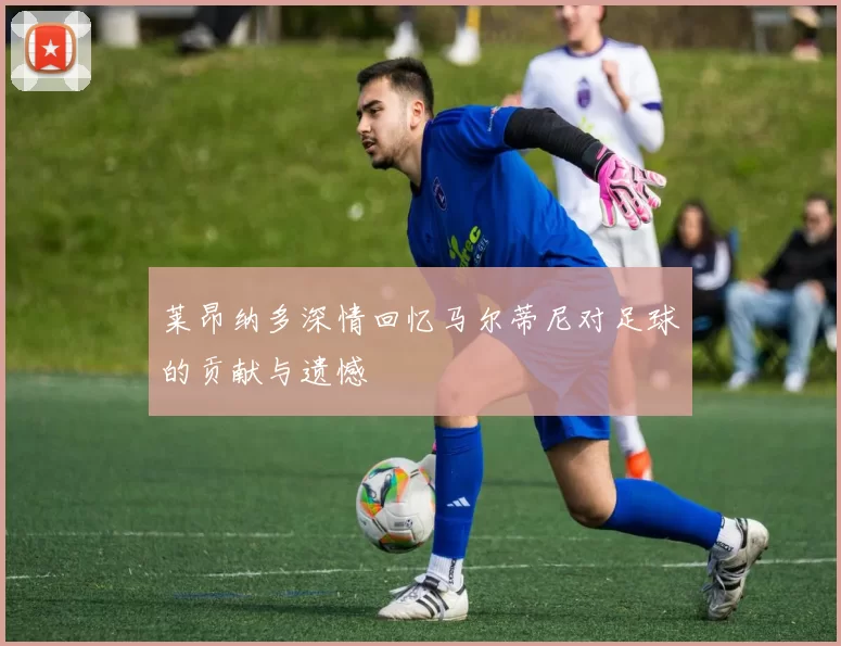 莱昂纳多深情回忆马尔蒂尼对足球的贡献与遗憾