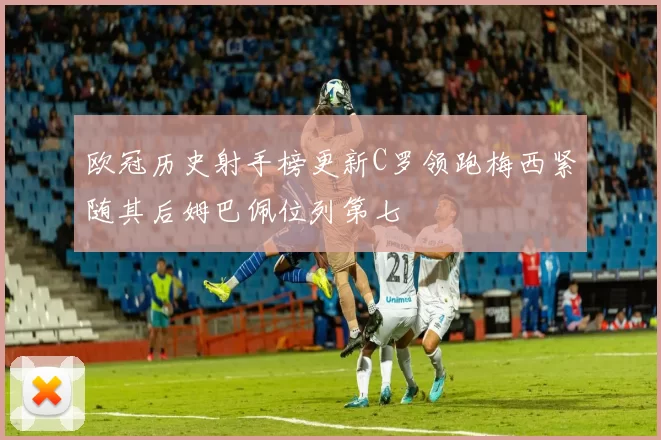 欧冠历史射手榜更新C罗领跑梅西紧随其后姆巴佩位列第七