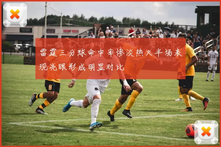 雷霆三分球命中率惨淡热火半场表现亮眼形成明显对比