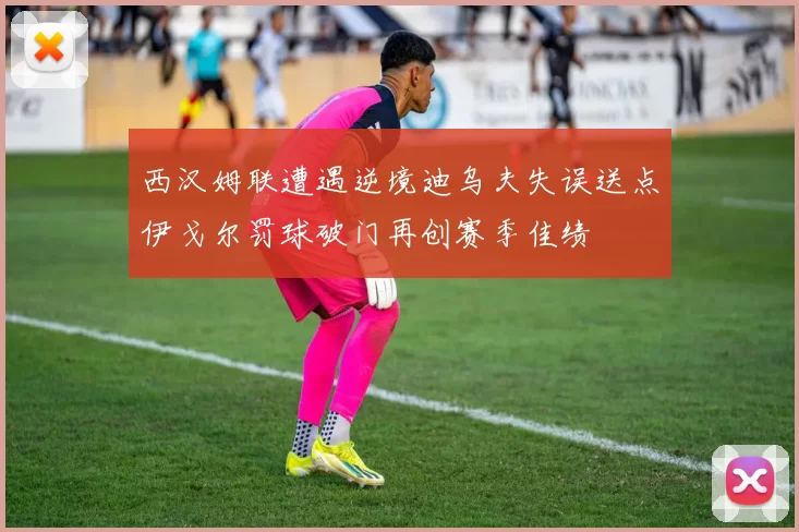 西汉姆联遭遇逆境迪乌夫失误送点伊戈尔罚球破门再创赛季佳绩