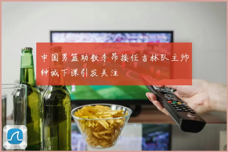 中国男篮助教李昂接任吉林队主帅钟诚下课引发关注