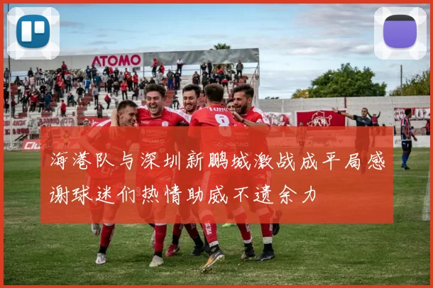 海港队与深圳新鹏城激战成平局感谢球迷们热情助威不遗余力