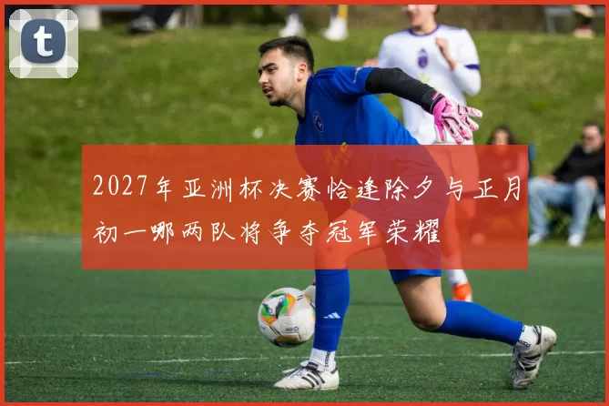 2027年亚洲杯决赛恰逢除夕与正月初一哪两队将争夺冠军荣耀