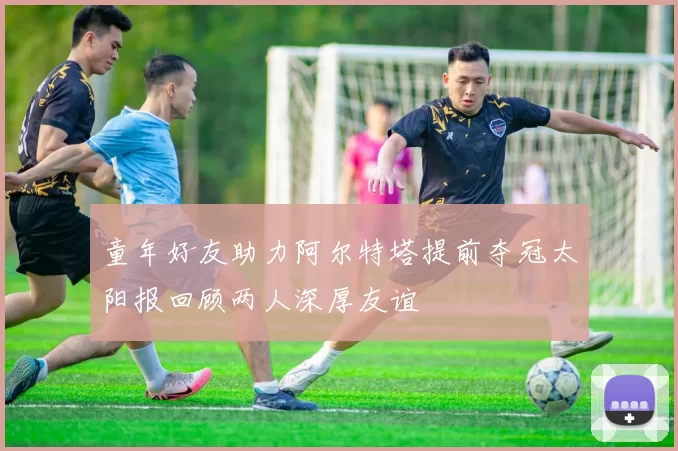 童年好友助力阿尔特塔提前夺冠太阳报回顾两人深厚友谊
