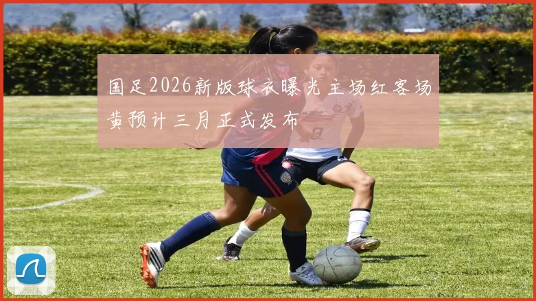 国足2026新版球衣曝光主场红客场黄预计三月正式发布