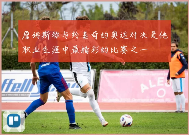 詹姆斯称与约基奇的奥运对决是他职业生涯中最精彩的比赛之一
