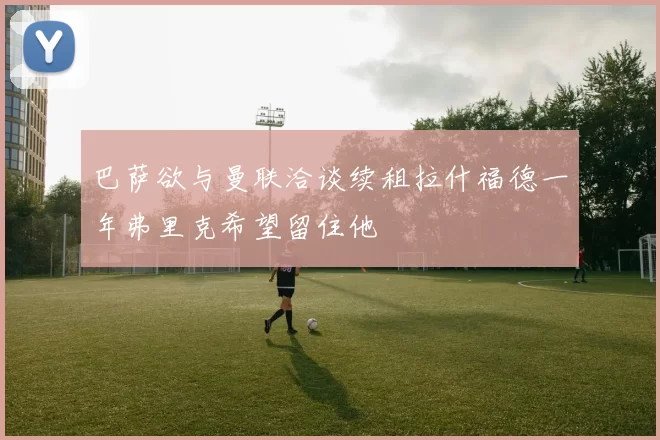 巴萨欲与曼联洽谈续租拉什福德一年弗里克希望留住他