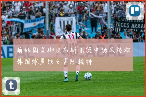 前韩国国脚谈布斯克茨中场风格称韩国球员缺乏冒险精神