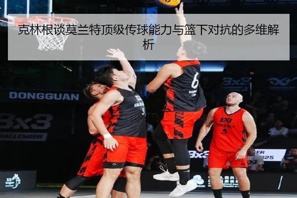 克林根谈莫兰特顶级传球能力与篮下对抗的多维解析